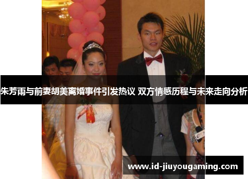 朱芳雨与前妻胡美离婚事件引发热议 双方情感历程与未来走向分析