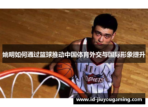 姚明如何通过篮球推动中国体育外交与国际形象提升