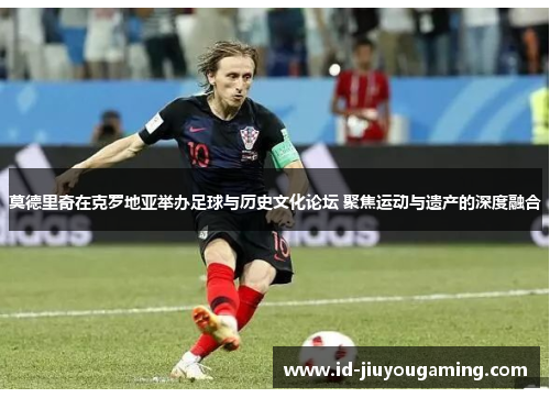 莫德里奇在克罗地亚举办足球与历史文化论坛 聚焦运动与遗产的深度融合
