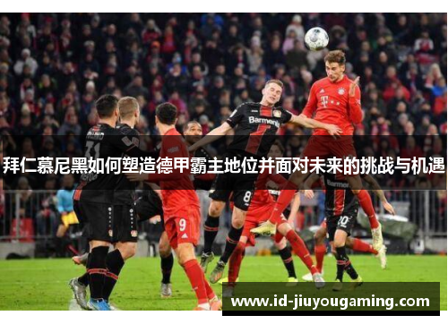 拜仁慕尼黑如何塑造德甲霸主地位并面对未来的挑战与机遇