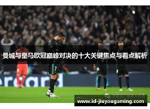 曼城与皇马欧冠巅峰对决的十大关键焦点与看点解析