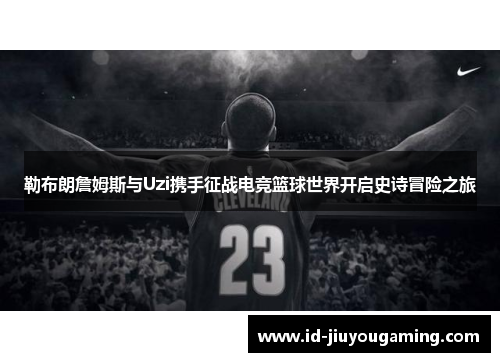 勒布朗詹姆斯与Uzi携手征战电竞篮球世界开启史诗冒险之旅