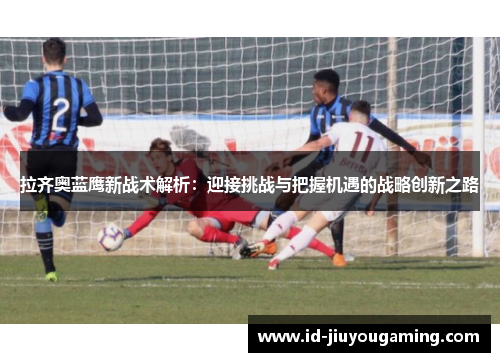 拉齐奥蓝鹰新战术解析：迎接挑战与把握机遇的战略创新之路