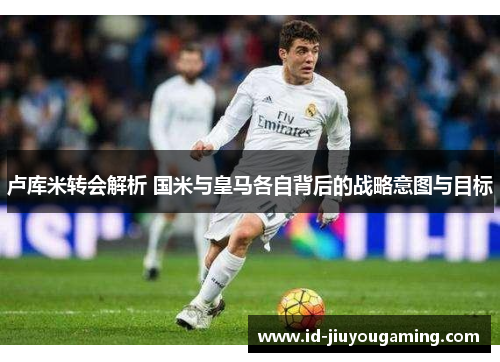 卢库米转会解析 国米与皇马各自背后的战略意图与目标