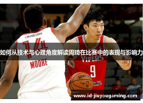 如何从技术与心理角度解读周琦在比赛中的表现与影响力
