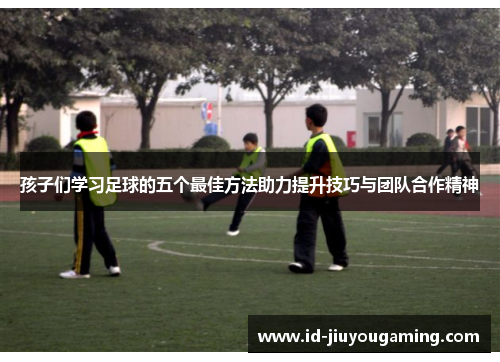孩子们学习足球的五个最佳方法助力提升技巧与团队合作精神