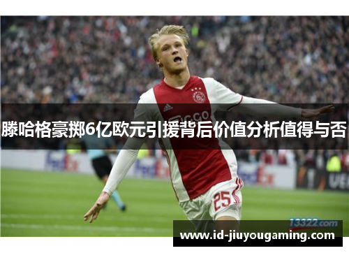 滕哈格豪掷6亿欧元引援背后价值分析值得与否