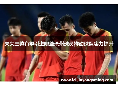未来三镇有望引进哪些沧州球员推动球队实力提升