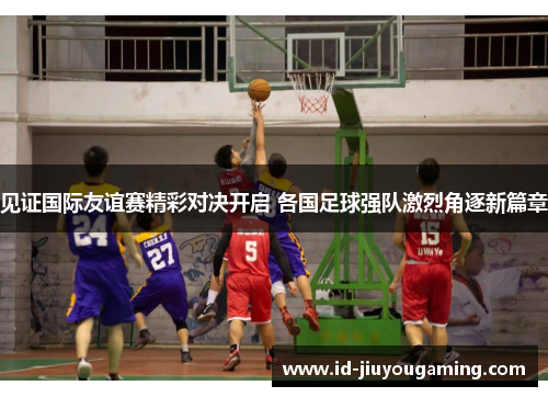 见证国际友谊赛精彩对决开启 各国足球强队激烈角逐新篇章 见证国际友谊赛精彩对决开启 各国足球强队激烈角逐新篇章
