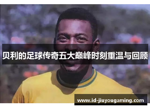贝利的足球传奇五大巅峰时刻重温与回顾 贝利的足球传奇五大巅峰时刻重温与回顾