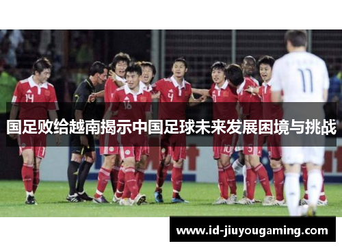 国足败给越南揭示中国足球未来发展困境与挑战 国足败给越南揭示中国足球未来发展困境与挑战